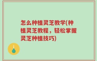 怎么种植灵芝教学(种植灵芝教程，轻松掌握灵芝种植技巧)