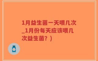 1月益生菌一天喂几次_1月份每天应该喂几次益生菌？)