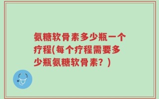 氨糖软骨素多少瓶一个疗程(每个疗程需要多少瓶氨糖软骨素？)