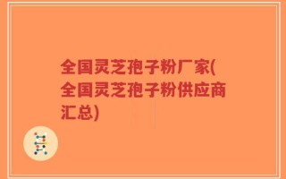 全国灵芝孢子粉厂家(全国灵芝孢子粉供应商汇总)