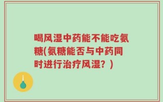 喝风湿中药能不能吃氨糖(氨糖能否与中药同时进行治疗风湿？)