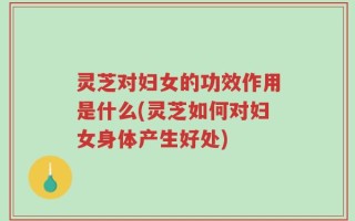灵芝对妇女的功效作用是什么(灵芝如何对妇女身体产生好处)