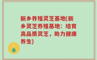 新乡养殖灵芝基地(新乡灵芝养殖基地：培育高品质灵芝，助力健康养生)