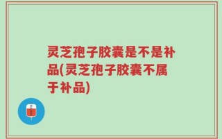 灵芝孢子胶囊是不是补品(灵芝孢子胶囊不属于补品)