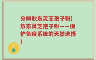 分辨敖东灵芝孢子粉(敖东灵芝孢子粉——保护免疫系统的天然选择)