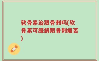 软骨素治跟骨刺吗(软骨素可缓解跟骨刺痛苦)