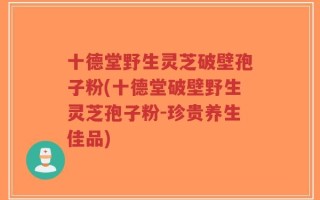 十德堂野生灵芝破壁孢子粉(十德堂破壁野生灵芝孢子粉-珍贵养生佳品)