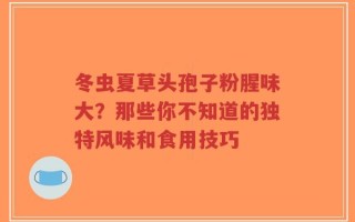 冬虫夏草头孢子粉腥味大？那些你不知道的独特风味和食用技巧