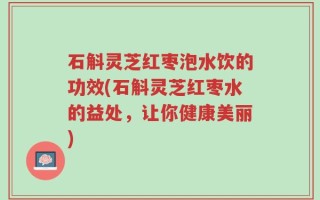 石斛灵芝红枣泡水饮的功效(石斛灵芝红枣水的益处，让你健康美丽)