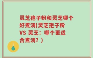 灵芝孢子粉和灵芝哪个好煮汤(灵芝孢子粉 VS 灵芝：哪个更适合煮汤？)