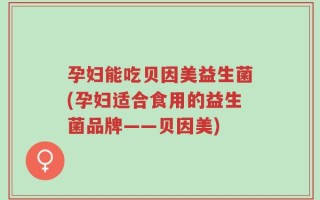 孕妇能吃贝因美益生菌(孕妇适合食用的益生菌品牌——贝因美)