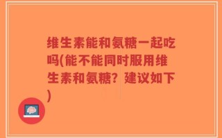 维生素能和氨糖一起吃吗(能不能同时服用维生素和氨糖？建议如下)