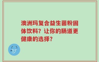 澳洲玛复合益生菌粉固体饮料？让你的肠道更健康的选择？