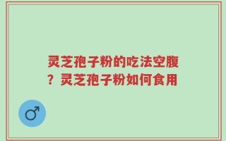 灵芝孢子粉的吃法空腹？灵芝孢子粉如何食用
