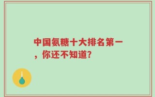 中国氨糖十大排名第一，你还不知道？