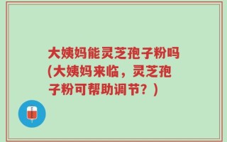 大姨妈能灵芝孢子粉吗(大姨妈来临，灵芝孢子粉可帮助调节？)