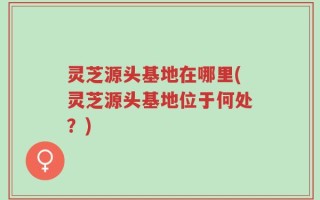 灵芝源头基地在哪里(灵芝源头基地位于何处？)