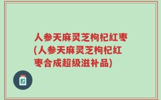 人参天麻灵芝枸杞红枣(人参天麻灵芝枸杞红枣合成超级滋补品)