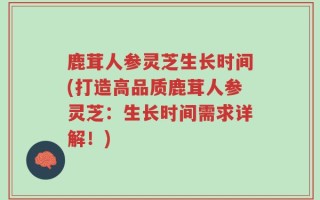 鹿茸人参灵芝生长时间(打造高品质鹿茸人参灵芝：生长时间需求详解！)