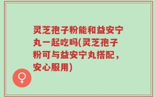 灵芝孢子粉能和益安宁丸一起吃吗(灵芝孢子粉可与益安宁丸搭配，安心服用)
