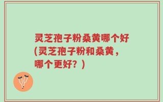 灵芝孢子粉桑黄哪个好(灵芝孢子粉和桑黄，哪个更好？)