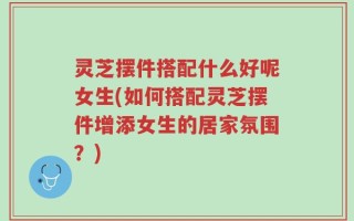 灵芝摆件搭配什么好呢女生(如何搭配灵芝摆件增添女生的居家氛围？)