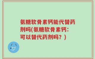 氨糖软骨素钙能代替药剂吗(氨糖软骨素钙：可以替代药剂吗？)