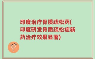 印度治疗骨质疏松药(印度研发骨质疏松症新药治疗效果显著)