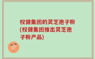 权健集团的灵芝孢子粉(权健集团推出灵芝孢子粉产品)