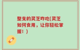 整支的灵芝咋吃(灵芝如何食用，让你轻松掌握！)