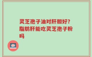 灵芝孢子油对肝胆好？脂肪肝能吃灵芝孢子粉吗