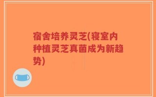 宿舍培养灵芝(寝室内种植灵芝真菌成为新趋势)