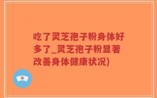 吃了灵芝孢子粉身体好多了_灵芝孢子粉显著改善身体健康状况)