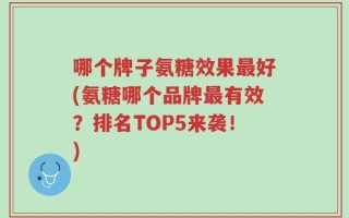 哪个牌子氨糖效果最好(氨糖哪个品牌最有效？排名TOP5来袭！)