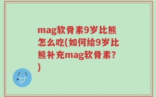 mag软骨素9岁比熊怎么吃(如何给9岁比熊补充mag软骨素？)