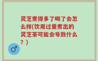 灵芝煮得多了喝了会怎么样(饮用过量煮出的灵芝茶可能会导致什么？)
