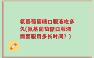 氨基葡萄糖口服液吃多久(氨基葡萄糖口服液需要服用多长时间？)