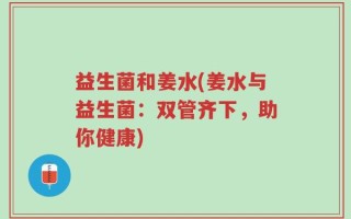 益生菌和姜水(姜水与益生菌：双管齐下，助你健康)