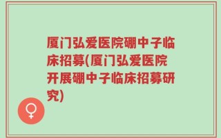厦门弘爱医院硼中子临床招募(厦门弘爱医院开展硼中子临床招募研究)