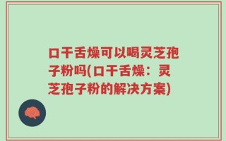 口干舌燥可以喝灵芝孢子粉吗(口干舌燥：灵芝孢子粉的解决方案)