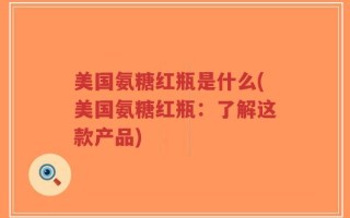 美国氨糖红瓶是什么(美国氨糖红瓶：了解这款产品)