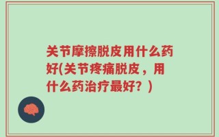 关节摩擦脱皮用什么药好(关节疼痛脱皮，用什么药治疗最好？)