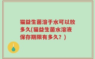 猫益生菌溶于水可以放多久(猫益生菌水溶液保存期限有多久？)