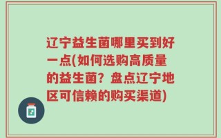 辽宁益生菌哪里买到好一点(如何选购高质量的益生菌？盘点辽宁地区可信赖的购买渠道)