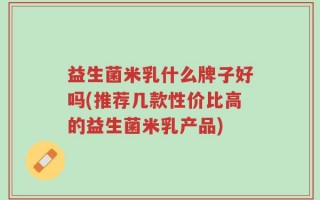 益生菌米乳什么牌子好吗(推荐几款性价比高的益生菌米乳产品)