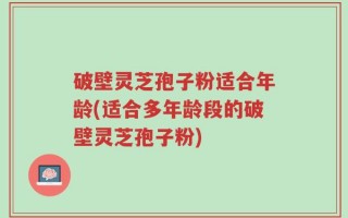 破壁灵芝孢子粉适合年龄(适合多年龄段的破壁灵芝孢子粉)