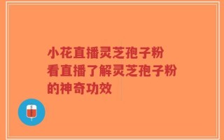 小花直播灵芝孢子粉 看直播了解灵芝孢子粉的神奇功效