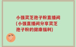 小强灵芝孢子粉直播间(小强直播间分享灵芝孢子粉的健康福利)