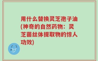 用什么替换灵芝孢子油(神奇的自然药物：灵芝菌丝体提取物的惊人功效)