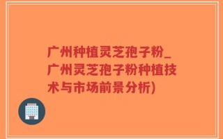 广州种植灵芝孢子粉_广州灵芝孢子粉种植技术与市场前景分析)